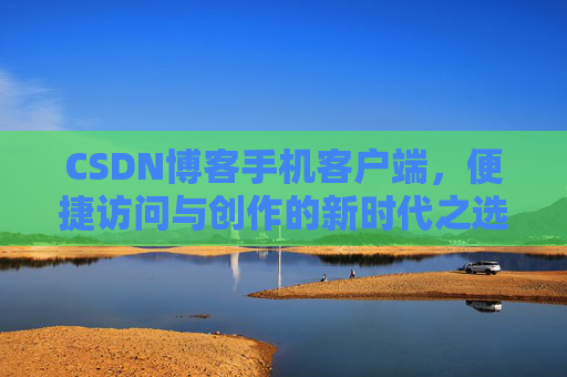 CSDN博客手机客户端,便捷访问与创作的新时代之选 CSDN博客手机客户端,便捷访问与创作的新时代之选